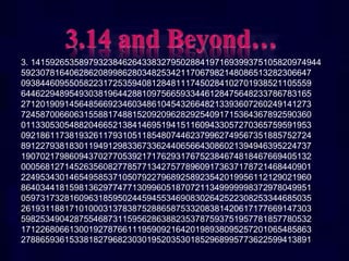 3. 141592653589793238462643383279502884197169399375105820974944
592307816406286208998628034825342117067982148086513282306647
093844609550582231725359408128481117450284102701938521105559
644622948954930381964428810975665933446128475648233786783165
271201909145648566923460348610454326648213393607260249141273
724587006606315588174881520920962829254091715364367892590360
011330530548820466521384146951941511609433057270365759591953
092186117381932611793105118548074462379962749567351885752724
891227938183011949129833673362440656643086021394946395224737
190702179860943702770539217176293176752384674818467669405132
000568127145263560827785771342757789609173637178721468440901
224953430146549585371050792279689258923542019956112129021960
864034418159813629774771309960518707211349999998372978049951
059731732816096318595024459455346908302642522308253344685035
261931188171010003137838752886587533208381420617177669147303
598253490428755468731159562863882353787593751957781857780532
171226806613001927876611195909216420198938095257201065485863
278865936153381827968230301952035301852968995773622599413891
 