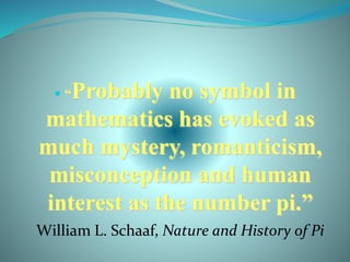  “Probably no symbol in
mathematics has evoked as
much mystery, romanticism,
misconception and human
interest as the number pi.”
William L. Schaaf, Nature and History of Pi
 