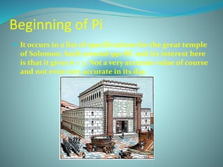 Beginning of Pi
 It occurs in a list of specifications for the great temple
of Solomon, built around 950 BC and its interest here
is that it gives π = 3. Not a very accurate value of course
and not even very accurate in its day.
 