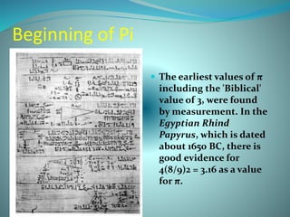 Beginning of Pi
 The earliest values of π
including the 'Biblical'
value of 3, were found
by measurement. In the
Egyptian Rhind
Papyrus, which is dated
about 1650 BC, there is
good evidence for
4(8/9)2 = 3.16 as a value
for π.
 