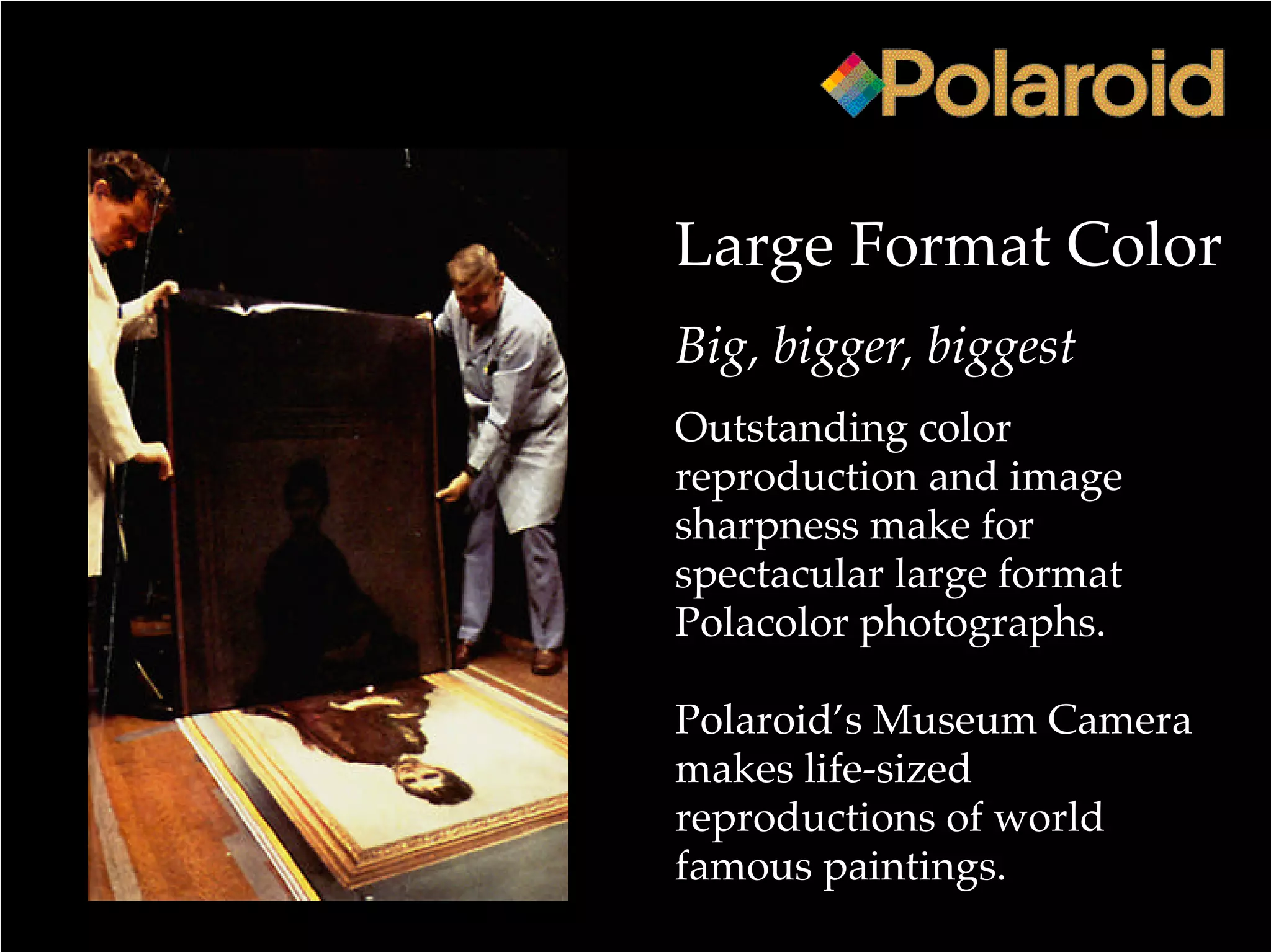 Large Format Color
Big, bigger, biggest
Outstanding color
reproduction and image
sharpness make for
spectacular large format
Polacolor photographs.
Polaroid’s Museum Camera
makes life-sized
reproductions of world
famous paintings.
 
