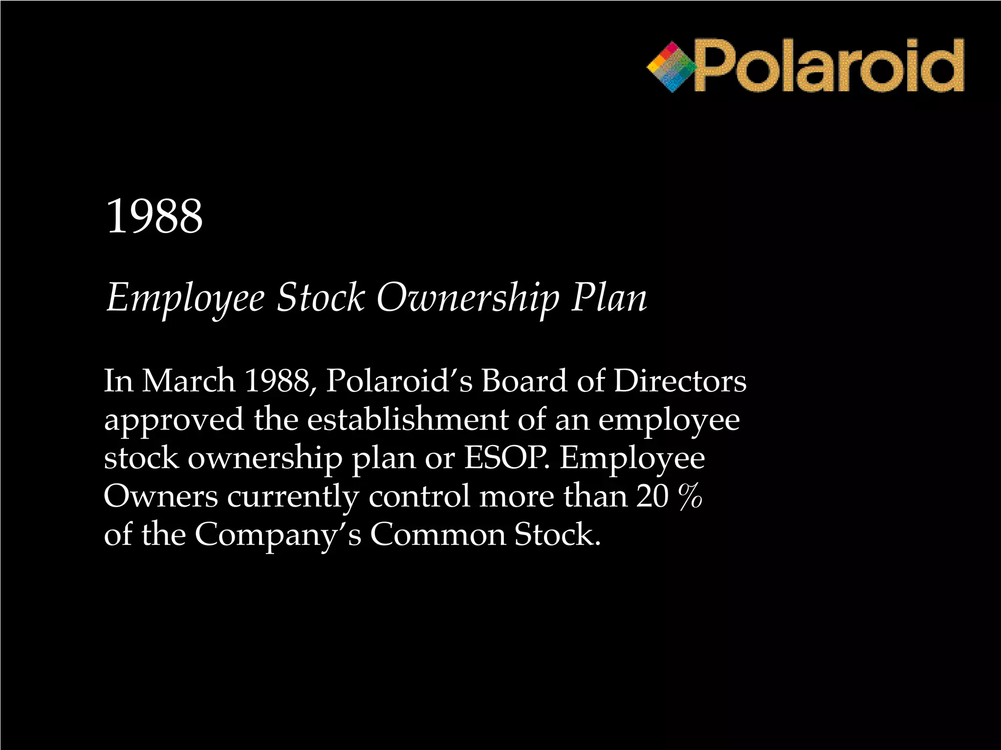 1988
Employee Stock Ownership Plan
In March 1988, Polaroid’s Board of Directors
approved the establishment of an employee
stock ownership plan or ESOP. Employee
Owners currently control more than 20 %
of the Company’s Common Stock.
 