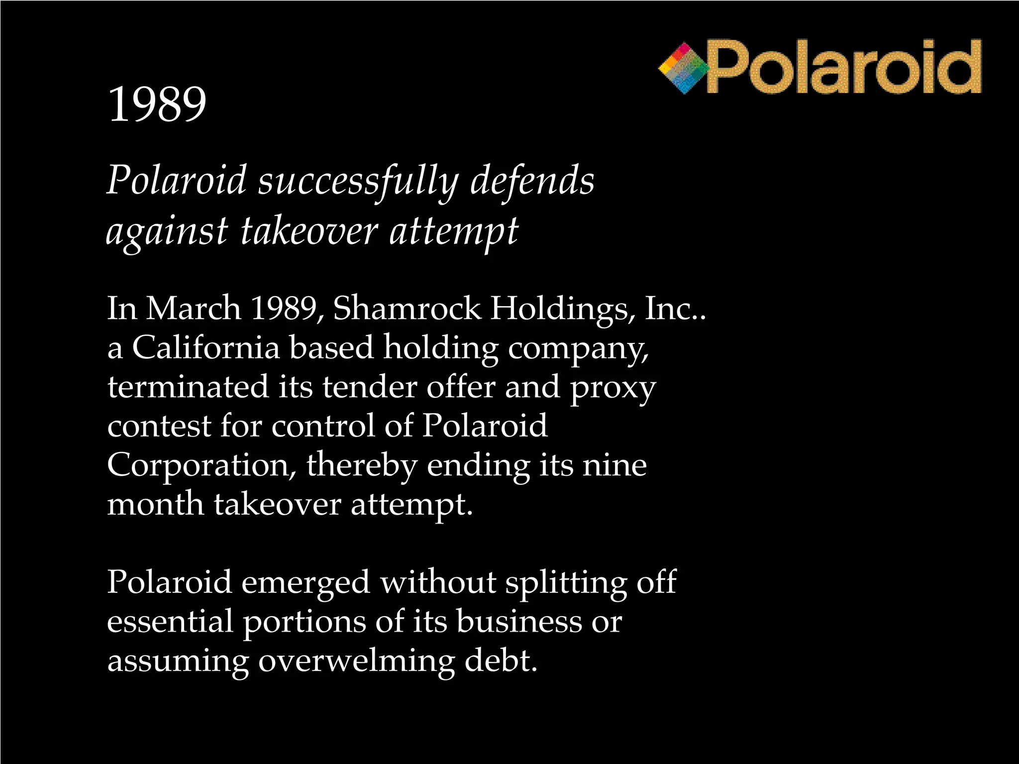 1989
Polaroid successfully defends
against takeover attempt
In March 1989, Shamrock Holdings, Inc..
a California based holding company,
terminated its tender offer and proxy
contest for control of Polaroid
Corporation, thereby ending its nine
month takeover attempt.
Polaroid emerged without splitting off
essential portions of its business or
assuming overwelming debt.
 