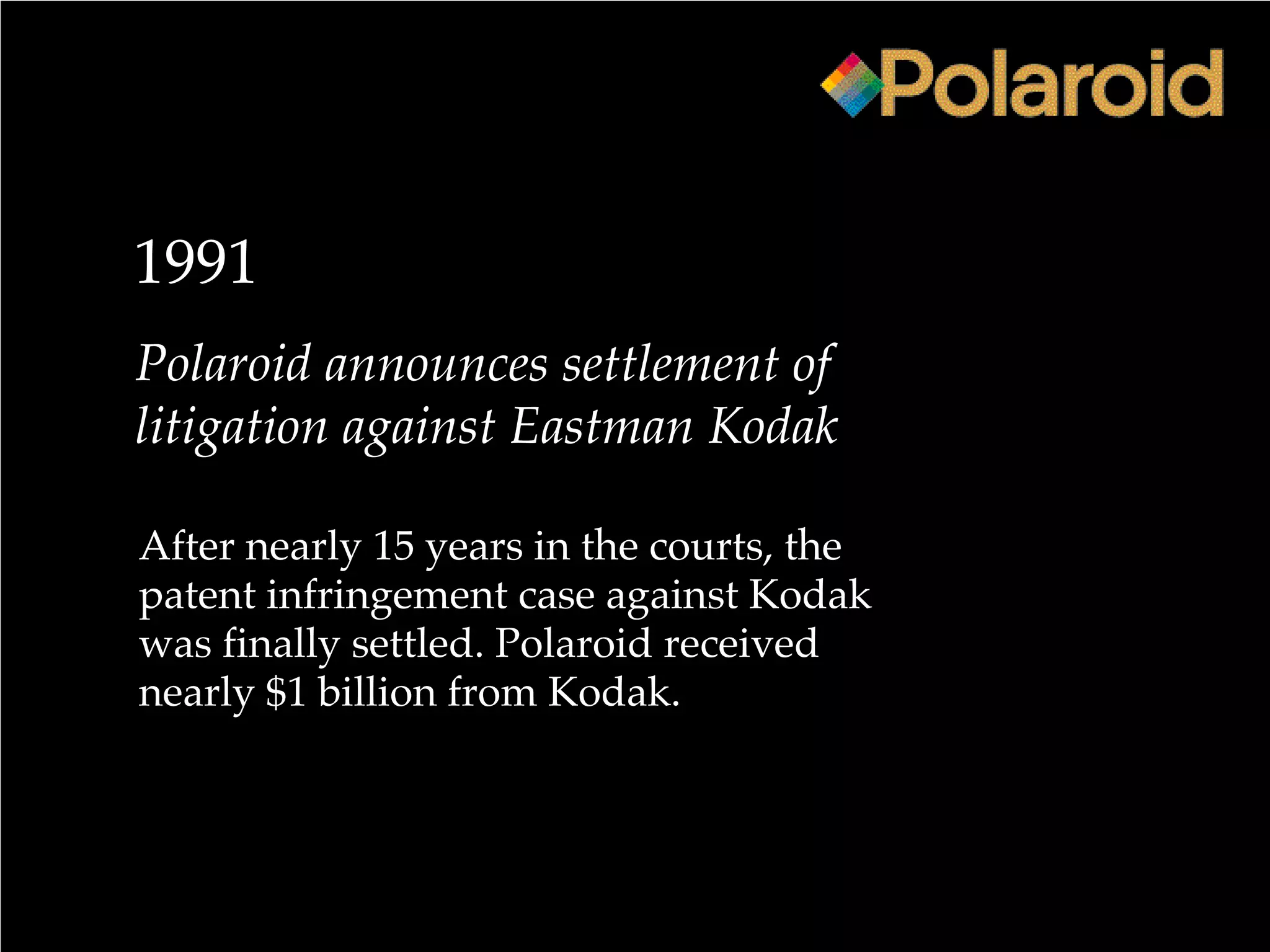 1991
Polaroid announces settlement of
litigation against Eastman Kodak
After nearly 15 years in the courts, the
patent infringement case against Kodak
was finally settled. Polaroid received
nearly $1 billion from Kodak.
 