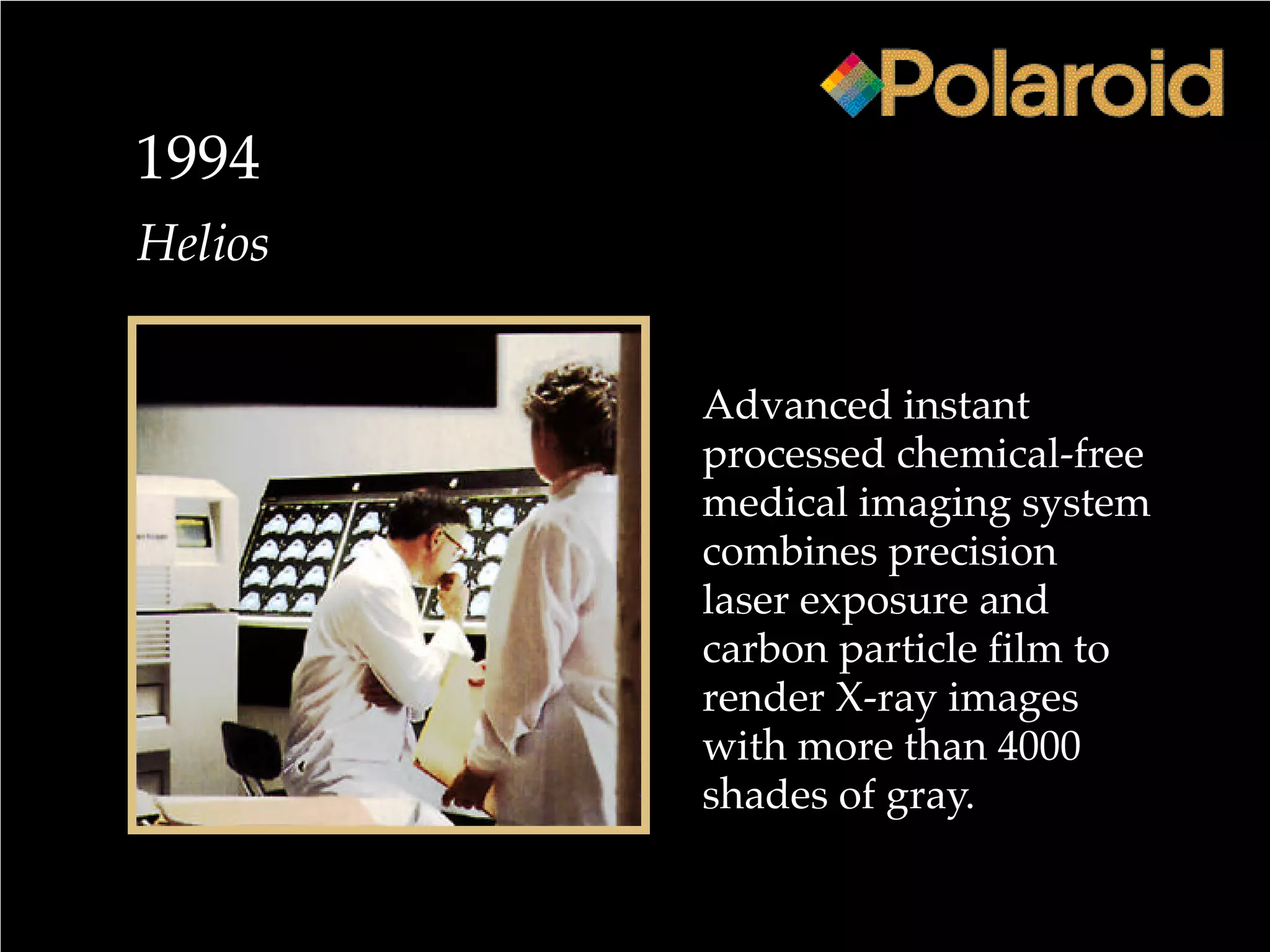 1994
Advanced instant
processed chemical-free
medical imaging system
combines precision
laser exposure and
carbon particle film to
render X-ray images
with more than 4000
shades of gray.
Helios
 