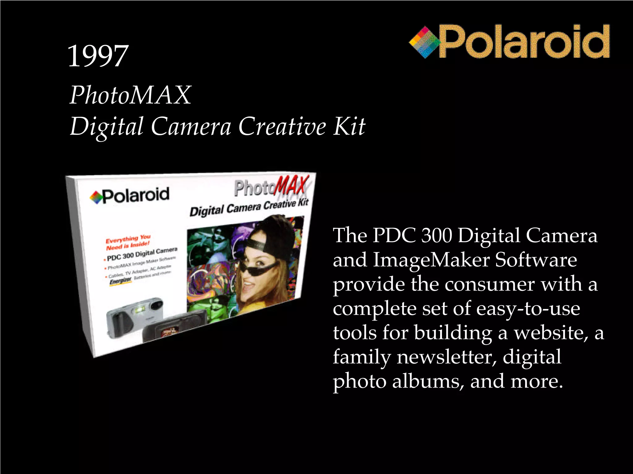 1997
PhotoMAX
Digital Camera Creative Kit
The PDC 300 Digital Camera
and ImageMaker Software
provide the consumer with a
complete set of easy-to-use
tools for building a website, a
family newsletter, digital
photo albums, and more.
 