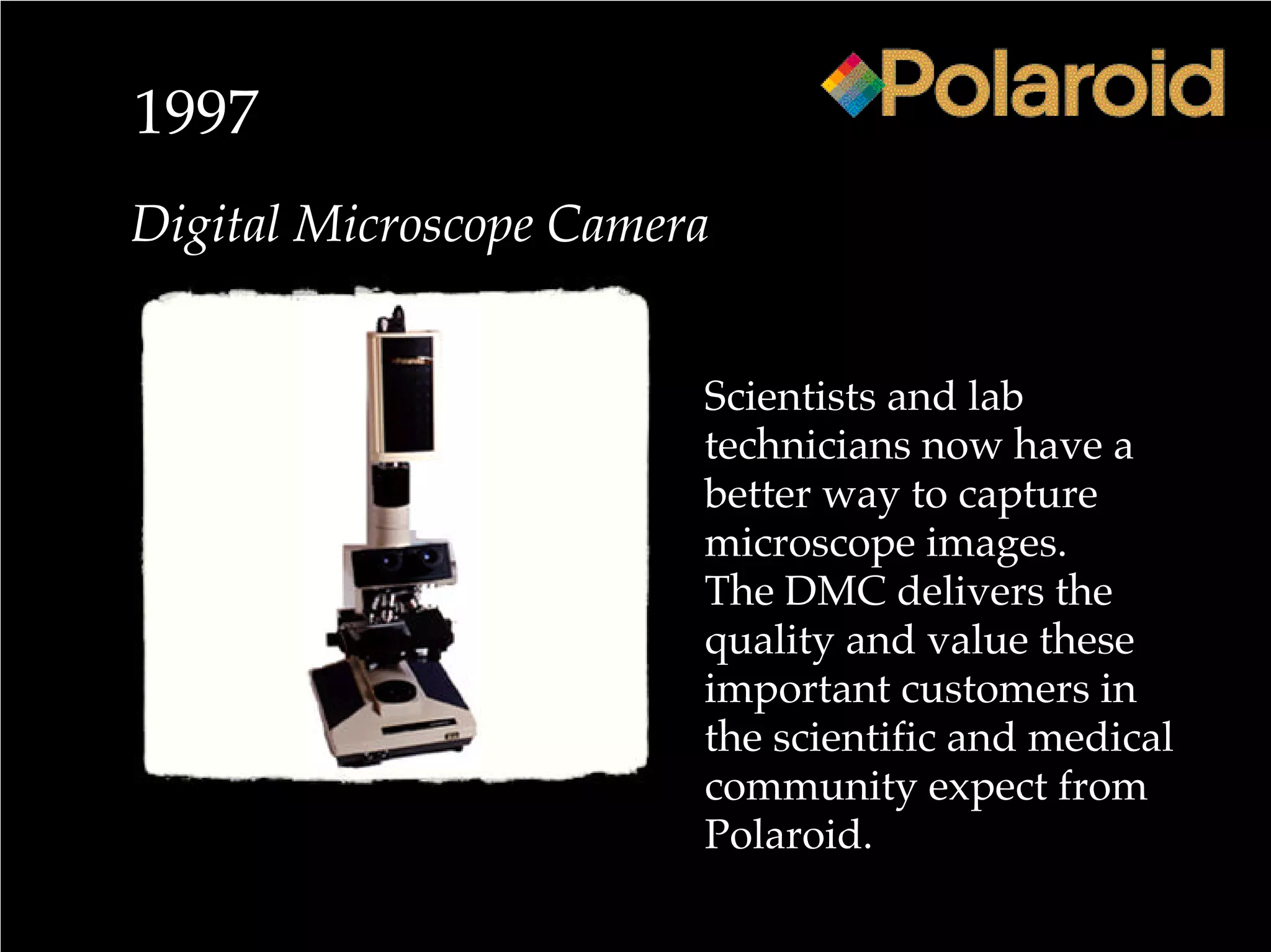1997
Digital Microscope Camera
Scientists and lab
technicians now have a
better way to capture
microscope images.
The DMC delivers the
quality and value these
important customers in
the scientific and medical
community expect from
Polaroid.
 