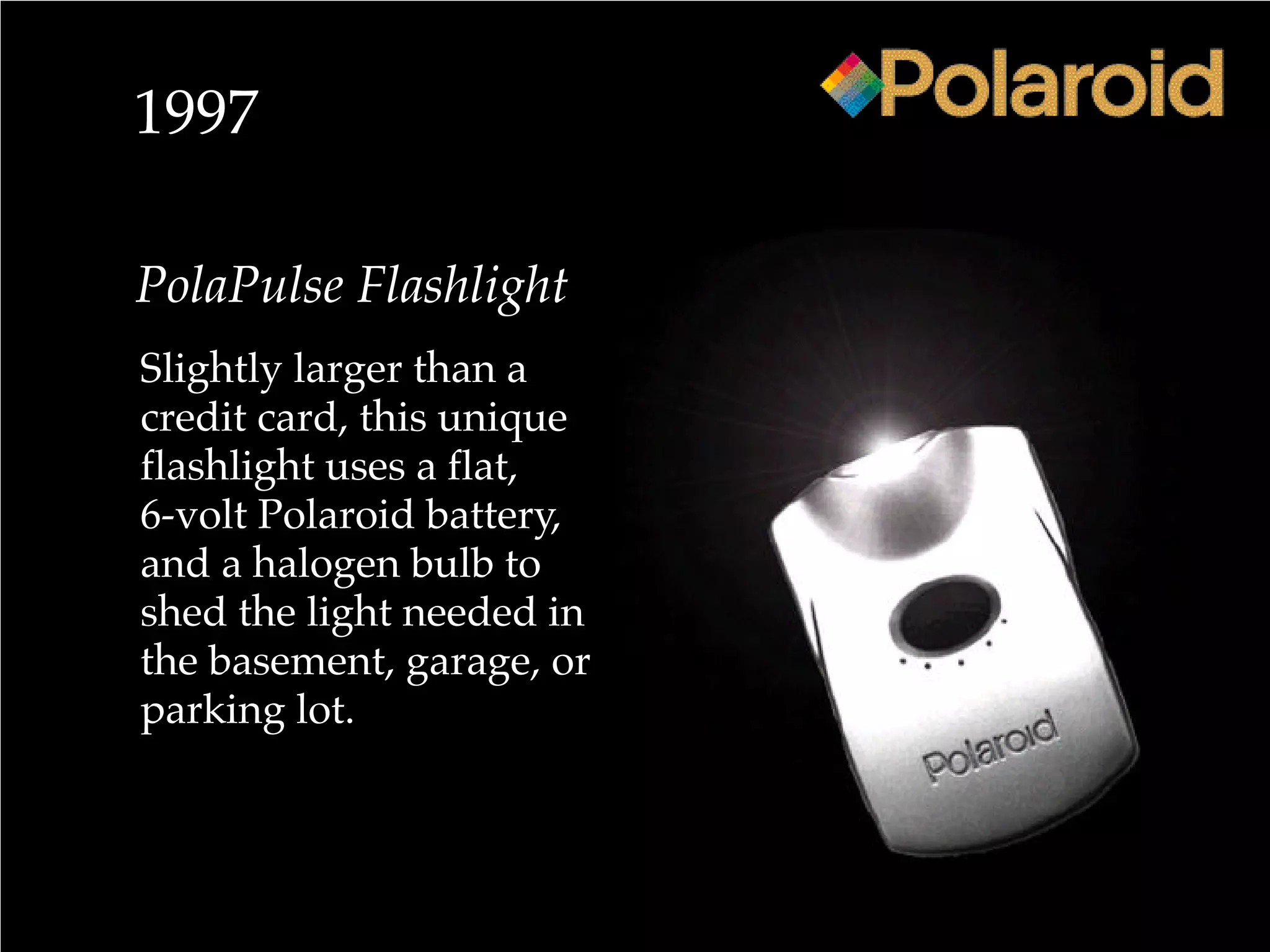 1997
PolaPulse Flashlight
Slightly larger than a
credit card, this unique
flashlight uses a flat,
6-volt Polaroid battery,
and a halogen bulb to
shed the light needed in
the basement, garage, or
parking lot.
 
