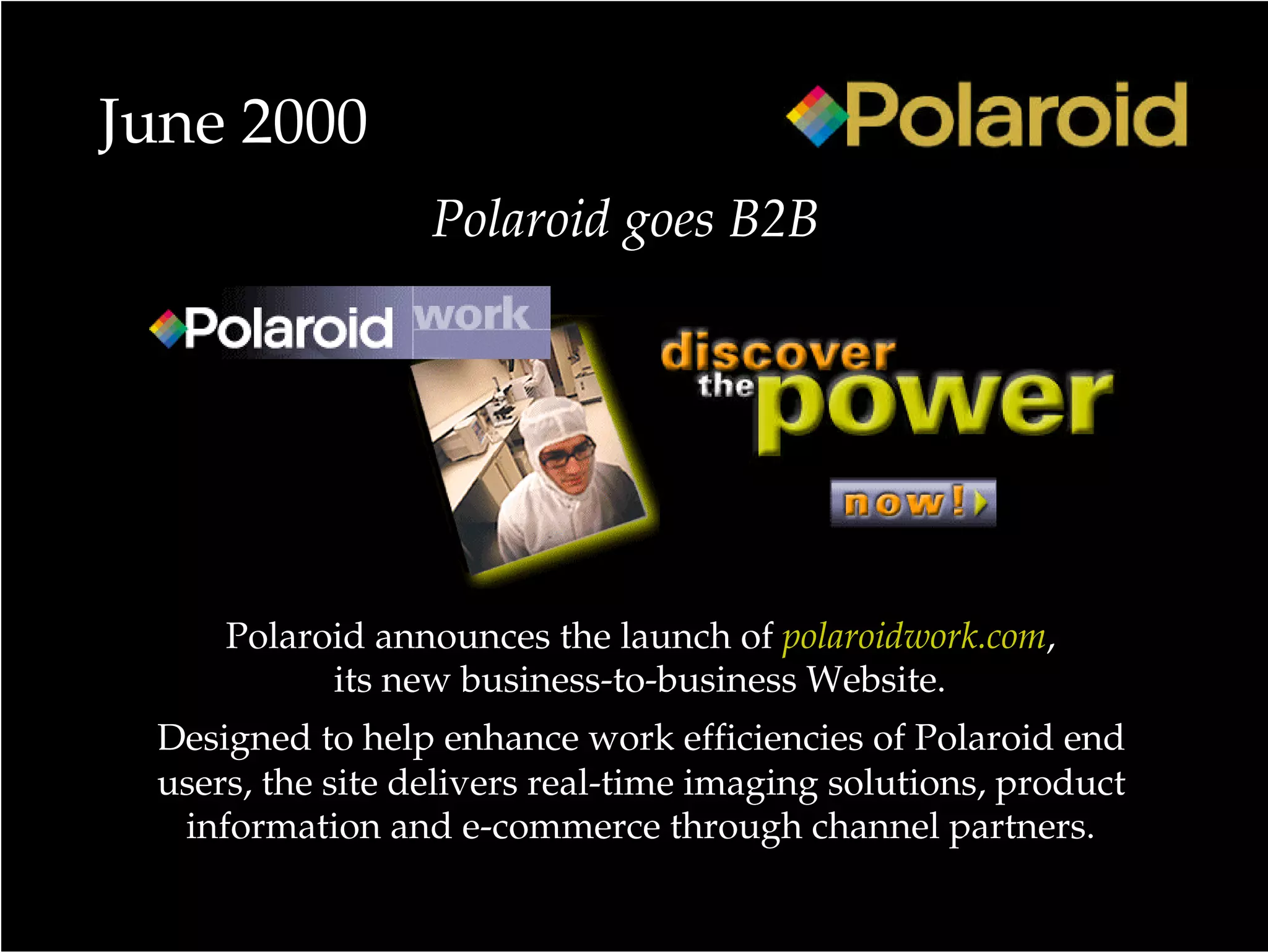 June 2000
Polaroid announces the launch of polaroidwork.com,
its new business-to-business Website.
Designed to help enhance work efficiencies of Polaroid end
users, the site delivers real-time imaging solutions, product
information and e-commerce through channel partners.
Polaroid goes B2B
 