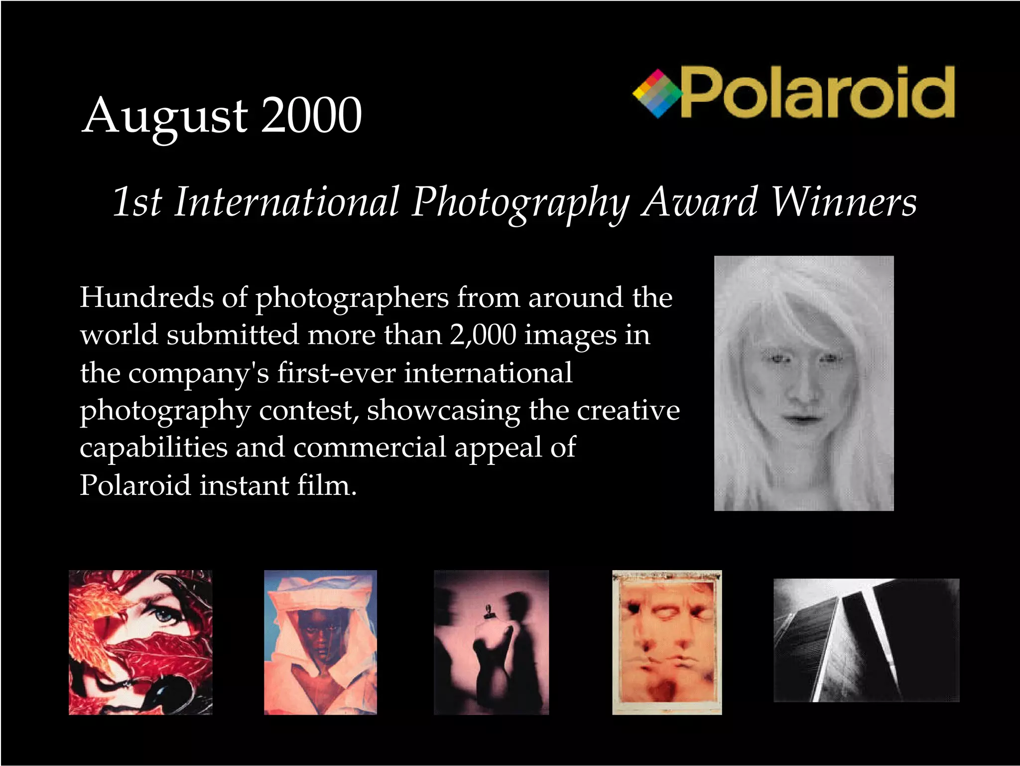 August 2000
Hundreds of photographers from around the
world submitted more than 2,000 images in
the company's first-ever international
photography contest, showcasing the creative
capabilities and commercial appeal of
Polaroid instant film.
1st International Photography Award Winners
 