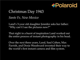 Christmas Day 1943
Sante Fe, New Mexico
Land’s 3-year old daughter Jennifer asks her father:
“Why can’t I see the pictures now?”
That night in a burst of inspiration Land worked out
the entire process of instant photography in his head.
Over the next three years, Land, Saul Cohen, Max
Parrish, and Doxie Woodward invented their way to
the world’s first instant camera and film system.
 