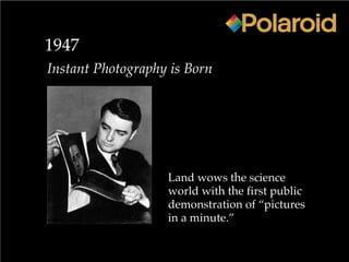 1947
Instant Photography is Born
Land wows the science
world with the first public
demonstration of “pictures
in a minute.”
 