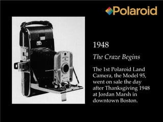 1948
The Craze Begins
The 1st Polaroid Land
Camera, the Model 95,
went on sale the day
after Thanksgiving 1948
at Jordan Marsh in
downtown Boston.
 
