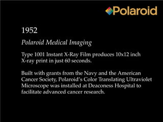 1952
Polaroid Medical Imaging
Type 1001 Instant X-Ray Film produces 10x12 inch
X-ray print in just 60 seconds.
Built with grants from the Navy and the American
Cancer Society, Polaroid’s Color Translating Ultraviolet
Microscope was installed at Deaconess Hospital to
facilitate advanced cancer research.
 