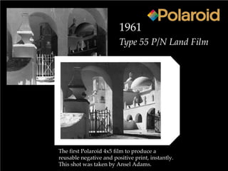 1961
Type 55 P/N Land Film
The first Polaroid 4x5 film to produce a
reusable negative and positive print, instantly.
This shot was taken by Ansel Adams.
 