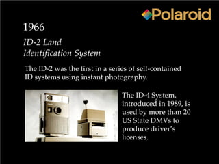 1966
ID-2 Land
Identification System
The ID-2 was the first in a series of self-contained
ID systems using instant photography.
The ID-4 System,
introduced in 1989, is
used by more than 20
US State DMVs to
produce driver’s
licenses.
 