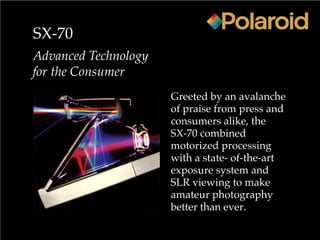 SX-70
Advanced Technology
for the Consumer
Greeted by an avalanche
of praise from press and
consumers alike, the
SX-70 combined
motorized processing
with a state- of-the-art
exposure system and
SLR viewing to make
amateur photography
better than ever.
 