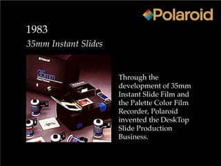 1983
35mm Instant Slides
Through the
development of 35mm
Instant Slide Film and
the Palette Color Film
Recorder, Polaroid
invented the DeskTop
Slide Production
Business.
 