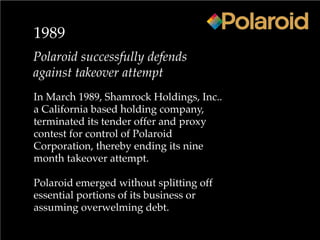 1989
Polaroid successfully defends
against takeover attempt
In March 1989, Shamrock Holdings, Inc..
a California based holding company,
terminated its tender offer and proxy
contest for control of Polaroid
Corporation, thereby ending its nine
month takeover attempt.
Polaroid emerged without splitting off
essential portions of its business or
assuming overwelming debt.
 
