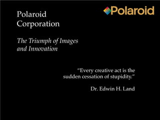 Polaroid
Corporation
The Triumph of Images
and Innovation
“Every creative act is the
sudden cessation of stupidity.”
Dr. Edwin H. Land
 