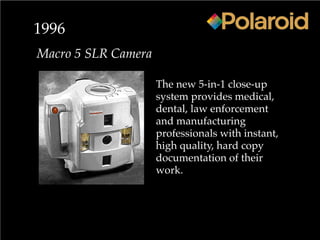 1996
Macro 5 SLR Camera
The new 5-in-1 close-up
system provides medical,
dental, law enforcement
and manufacturing
professionals with instant,
high quality, hard copy
documentation of their
work.
 