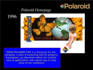 1996
Polaroid Homepage
WWW.POLAROID.COM is a showcase for the
company, a sales & marketing tool for products
& programs, an education vehicle for creative
uses & applications, and a great way to stay
close to our customers.
 