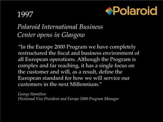 1997
Polaroid International Business
Center opens in Glasgow
“In the Europe 2000 Program we have completely
restructured the fiscal and business environment of
all European operations. Although the Program is
complex and far reaching, it has a single focus on
the customer and will, as a result, define the
European standard for how we will service our
customers in the next Millennium.”
George Hamilton
Divisional Vice President and Europe 2000 Program Manager
 