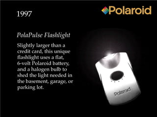 1997
PolaPulse Flashlight
Slightly larger than a
credit card, this unique
flashlight uses a flat,
6-volt Polaroid battery,
and a halogen bulb to
shed the light needed in
the basement, garage, or
parking lot.
 