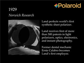 1929
Norwich Research
Land perfects world’s first
synthetic sheet polarizer.
Land receives first of more
than 500 patents in light
polarizers, optics, electronics,
and instant photography.
Former dental mechanic
Ernie Calabro becomes
Land’s first employee.
 