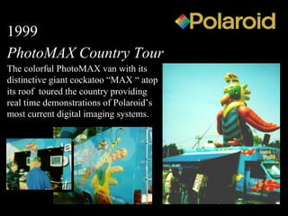 1999
PhotoMAX Country Tour
The colorful PhotoMAX van with its
distinctive giant cockatoo “MAX “ atop
its roof toured the country providing
real time demonstrations of Polaroid’s
most current digital imaging systems.
 