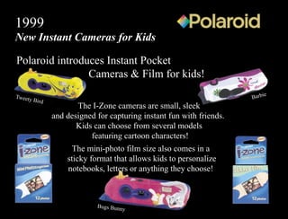Polaroid introduces Instant Pocket
Cameras & Film for kids!
1999
New Instant Cameras for Kids
The I-Zone cameras are small, sleek
and designed for capturing instant fun with friends.
Kids can choose from several models
featuring cartoon characters!
The mini-photo film size also comes in a
sticky format that allows kids to personalize
notebooks, letters or anything they choose!
Barbie
Bugs Bunny
Tweety Bird
 
