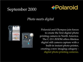 Polaroid and Olympus join forces
to create the first digital photo
printing camera in North America.
The C-211 ZOOM offers filmless
digital still camera capture with a
built-in instant photo printer,
creating a new imaging category -
digital photo printing cameras.
September 2000
Photo meets digital
 