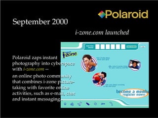 September 2000
i-zone.com launched
Polaroid zaps instant
photography into cyberspace
with i-zone.com --
an online photo community
that combines i-zone picture-
taking with favorite online
activities, such as e-mail, chat
and instant messaging .
Polaroid zaps instant
photography into cyberspace
with i-zone.com --
an online photo community
that combines i-zone picture-
taking with favorite online
activities, such as e-mail, chat
and instant messaging.
 