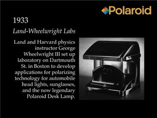 1933
Land-Wheelwright Labs
Land and Harvard physics
instructor George
Wheelwright III set up
laboratory on Dartmouth
St. in Boston to develop
applications for polarizing
technology for automobile
head lights, sunglasses,
and the now legendary
Polaroid Desk Lamp.
 