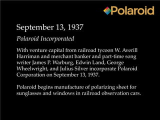 September 13, 1937
Polaroid Incorporated
With venture capital from railroad tycoon W. Averill
Harriman and merchant banker and part-time song
writer James P. Warburg, Edwin Land, George
Wheelwright, and Julius Silver incorporate Polaroid
Corporation on September 13, 1937.
Polaroid begins manufacture of polarizing sheet for
sunglasses and windows in railroad observation cars.
 