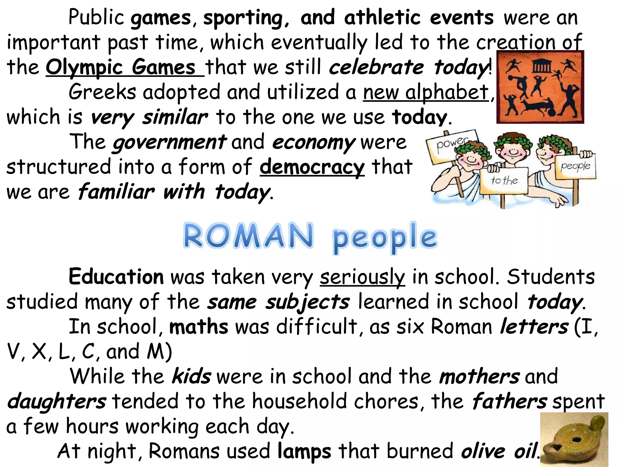 Education was taken very seriously in school. Students
studied many of the same subjects learned in school today.
In school, maths was difficult, as six Roman letters (I,
V, X, L, C, and M)
While the kids were in school and the mothers and
daughters tended to the household chores, the fathers spent
a few hours working each day.
At night, Romans used lamps that burned olive oil.
Public games, sporting, and athletic events were an
important past time, which eventually led to the creation of
the Olympic Games that we still celebrate today!
Greeks adopted and utilized a new alphabet,
which is very similar to the one we use today.
The government and economy were
structured into a form of democracy that
we are familiar with today.
 