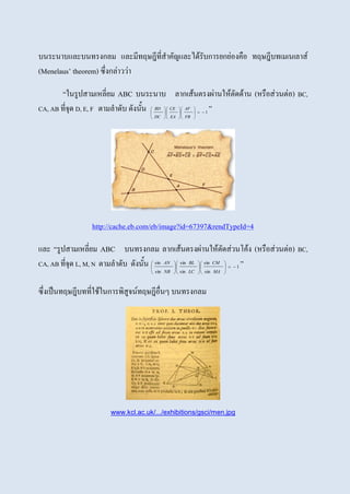 บนระนาบและบนทรงกลม และมีทฤษฎีที่สาคัญและได้รับการยกย่องคือ ทฤษฎีบทเมเนเลาส์
(Menelaus’ theorem) ซึ่งกล่าวว่า
“ในรูปสามเหลี่ยม ABC บนระนาบ ลากเส้นตรงผ่านให้ตัดด้าน (หรือส่วนต่อ) BC,
CA, AB ที่จุด D, E, F ตามลาดับ ดังนั้น 1

















FB
AF
EA
CE
DC
BD ”
http://cache.eb.com/eb/image?id=67397&rendTypeId=4
และ “รูปสามเหลี่ยม ABC บนทรงกลม ลากเส้นตรงผ่านให้ตัดส่วนโค้ง (หรือส่วนต่อ) BC,
CA, AB ที่จุด L, M, N ตามลาดับ ดังนั้น 1
sin
sin
sin
sin
sin
sin


















MA
CM
LC
BL
NB
AN ”
ซึ่งเป็นทฤษฎีบทที่ใช้ในการพิสูจน์ทฤษฎีอื่นๆ บนทรงกลม
www.kcl.ac.uk/.../exhibitions/gsci/men.jpg
 