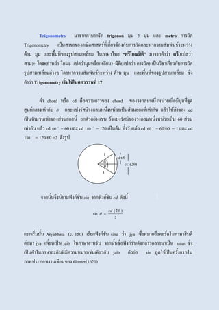 Trigonometry มาจากภาษากรีก trigonon มุม 3 มุม และ metro การวัด
Trigonometry เป็นสาขาของคณิตศาสตร์ที่เกี่ยวข้องกับการวัดและหาความสัมพันธ์ระหว่าง
ด้าน มุม และพื้นที่ของรูปสามเหลี่ยม ในภาษาไทย “ตรีโกณมิติ” มาจากคาว่า ตรี(แปลว่า
สาม)+ โกณ(อ่านว่า โกนะ แปลว่ามุมหรือเหลี่ยม)+มิติ(แปลว่า การวัด) เป็นวิชาเกี่ยวกับการวัด
รูปสามเหลี่ยมต่างๆ โดยหาความสัมพันธ์ระหว่าง ด้าน มุม และพื้นที่ของรูปสามเหลี่ยม ซึ่ง
คาว่า Trigonometry เริ่มใช้ในศตวรรษที่ 17
ค่า chord หรือ cd คือความยาวของ chord ของวงกลมหนึ่งหน่วยเมื่อมีมุมที่จุด
ศูนย์กลางเท่ากับ  และแบ่งรัศมีวงกลมหนึ่งหน่วยเป็นส่วนย่อยที่เท่ากัน แล้วให้ค่าของ cd
เป็นจานวนเท่าของส่วนย่อยนี้ ยกตัวอย่างเช่น ถ้าแบ่งรัศมีของวงกลมหนึ่งหน่วยเป็น 60 ส่วน
เท่ากัน แล้ว cd 
60 = 60 และ cd 
180 = 120 เป็นต้น ที่จริงแล้ว cd 
60 = 60/60 = 1 และ cd

180 = 120/60 =2 ดังรูป
จากนั้นจึงนิยามฟังก์ชัน sin จากฟังก์ชัน cd ดังนี้
2
)2(
sin


cd

แรกเริ่มนั้น Aryabhata (c. 150) เรียกฟังก์ชัน sine ว่า jya ซึ่งหมายถึงคอร์ดในภาษาฮินดี
ต่อมา jya เพี้ยนเป็น jaib ในภาษาฮาหรับ จากนั้นชื่อฟังก์ชันดังกล่าวกลายมาเป็น sinus ซึ่ง
เป็นคาในภาษาละตินที่มีความหมายเช่นเดียวกับ jaib ตัวย่อ sin ถูกใช้เป็นครั้งแรกใน
ภาพประกอบงานเขียนของ Gunter(1620)
θ
θ
sin θ
cd (2θ)
1
1
 