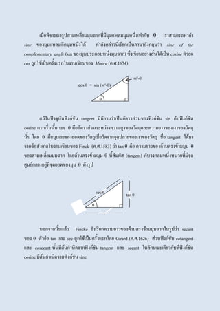 เมื่อพิจารณารูปสามเหลี่ยมมุมฉากที่มีมุมแหลมมุมหนึ่งเท่ากับ θ เราสามารถหาค่า
sine ของมุมแหลมอีกมุมหนึ่งได้ ค่าดังกล่าวนี้เรียกเป็นภาษาอังกฤษว่า sine of the
complementary angle (sin ของมุมประกอบหนึ่งมุมฉาก) ซึ่งเขียนอย่างสั้นได้เป็น cosine ตัวย่อ
cos ถูกใช้เป็นครั้งแรกในงานเขียนของ Moore (ค.ศ.1674)
แม้ในปัจจุบันฟังก์ชัน tangent มีนิยามว่าเป็นอัตราส่วนของฟังก์ชัน sin กับฟังก์ชัน
cosine แรกเริ่มนั้น tan θ คืออัตราส่วนระหว่างความสูงของวัตถุและความยาวของเงาของวัตถุ
นั้น โดย θ คือมุมเงยของยอดของวัตถุเมื่อวัดจากจุดปลายของเงาของวัตถุ ชื่อ tangent ได้มา
จากข้อสังเกตในงานเขียนของ Finck (ค.ศ.1583) ว่า tan θ คือ ความยาวของด้านตรงข้ามมุม θ
ของสามเหลี่ยมมุมฉาก โดยด้านตรงข้ามมุม θ นี้สัมผัส (tangent) กับวงกลมหนึ่งหน่วยที่มีจุด
ศูนย์กลางอยู่ที่จุดยอดของมุม θ ดังรูป
นอกจากนั้นแล้ว Fincke ยังเรียกความยาวของด้านตรงข้ามมุมฉากในรูปว่า secant
ของ θ ตัวย่อ tan และ sec ถูกใช้เป็นครั้งแรกโดย Girard (ค.ศ.1626) ส่วนฟังก์ชัน cotangent
และ cosecant นั้นมีต้นกานิดจากฟังก์ชัน tangent และ secant ในลักษณะเดียวกับที่ฟังก์ชัน
cosine มีต้นกาเนิดจากฟังก์ชัน sine
cos θ = sin (90O
-θ)
90O
-θ
θ
θ
sec θ
tan θ
1
 