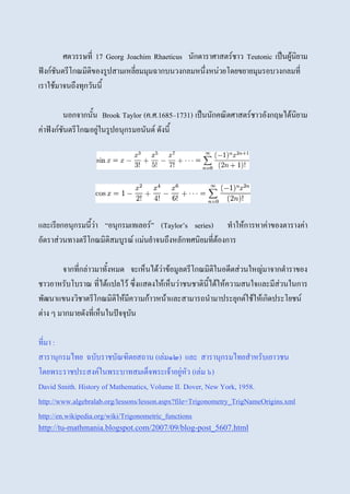 ศตวรรษที่ 17 Georg Joachim Rhaeticus นักดาราศาสตร์ชาว Teutonic เป็นผู้นิยาม
ฟังก์ชันตรีโกณมิติของรูปสามเหลี่ยมมุมฉากบนวงกลมหนึ่งหน่วยโดยขยายมุมรอบวงกลมที่
เราใช้มาจนถึงทุกวันนี้
นอกจากนั้น Brook Taylor (ค.ศ.1685–1731) เป็นนักคณิตศาสตร์ชาวอังกฤษได้นิยาม
ค่าฟังก์ชันตรีโกณอยู่ในรูปอนุกรมอนันต์ ดังนี้
และเรียกอนุกรมนี้ว่า “อนุกรมเทเลอร์” (Taylor’s series) ทาให้การหาค่าของตารางค่า
อัตราส่วนทางตรีโกณมิติสมบูรณ์ แม่นยาจนถึงหลักทศนิยมที่ต้องการ
จากที่กล่าวมาทั้งหมด จะเห็นได้ว่าข้อมูลตรีโกณมิติในอดีตส่วนใหญ่มาจากตาราของ
ชาวอาหรับโบราณ ที่ได้แปลไว้ ซึ่งแสดงให้เห็นว่าชนชาตินี้ได้ให้ความสนใจและมีส่วนในการ
พัฒนาแขนงวิชาตรีโกณมิติให้มีความก้าวหน้าและสามารถนามาประยุกต์ใช้ให้เกิดประโยชน์
ต่าง ๆ มากมายดังที่เห็นในปัจจุบัน
ที่มา :
สารานุกรมไทย ฉบับราชบัณฑิตยสถาน (เล่ม๑๒) และ สารานุกรมไทยสาหรับเยาวชน
โดยพระราชประสงค์ในพระบาทสมเด็จพระเจ้าอยู่หัว (เล่ม ๖)
David Smith. History of Mathematics, Volume II. Dover, New York, 1958.
http://www.algebralab.org/lessons/lesson.aspx?file=Trigonometry_TrigNameOrigins.xml
http://en.wikipedia.org/wiki/Trigonometric_functions
http://tu-mathmania.blogspot.com/2007/09/blog-post_5607.html
 