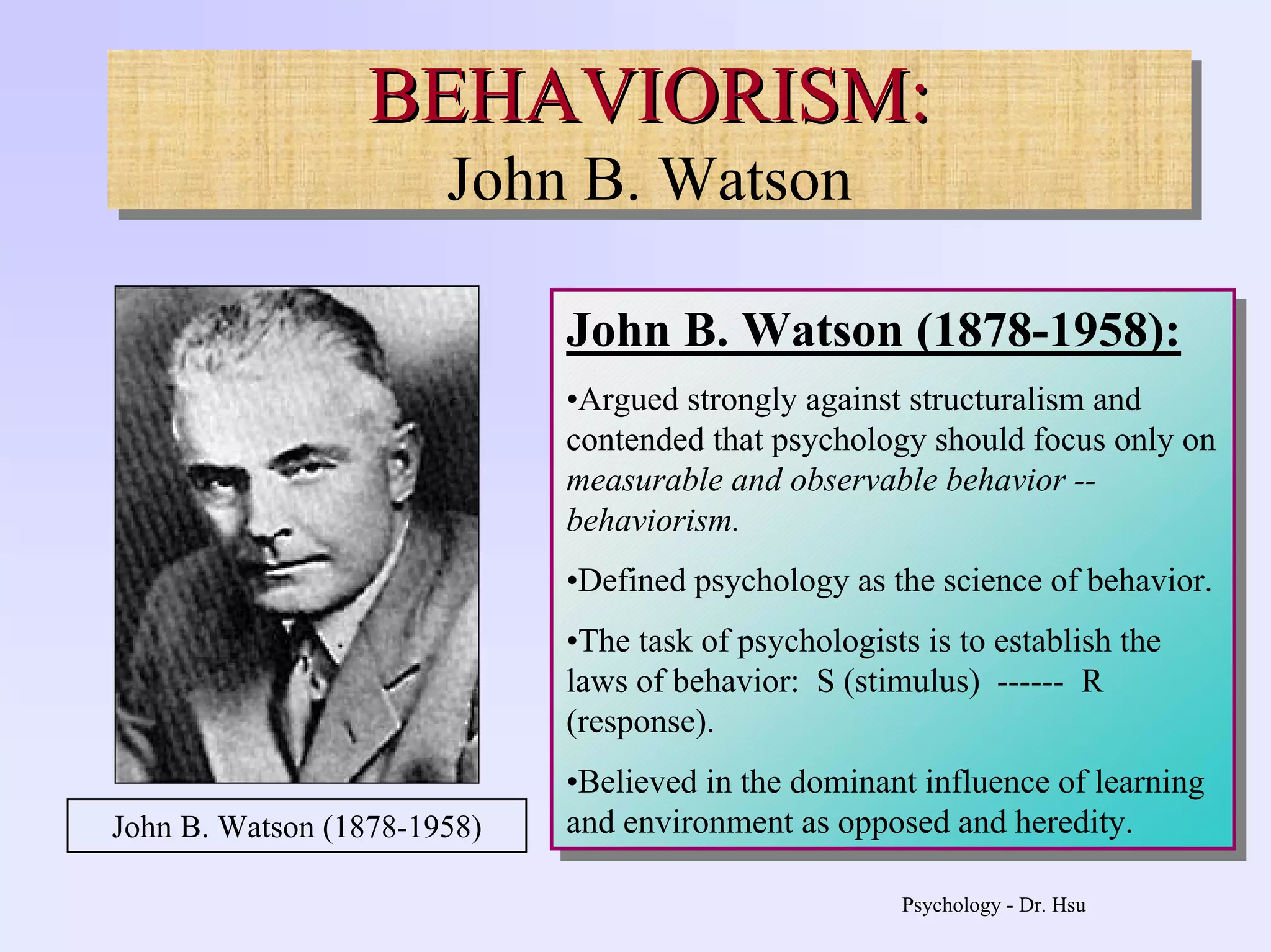 Psychology - Dr. Hsu
BEHAVIORISM:
John B. Watson
BEHAVIORISM:BEHAVIORISM:
John B. Watson
John B. Watson (1878-1958):
•Argued strongly against structuralism and
contended that psychology should focus only on
measurable and observable behavior --
behaviorism.
•Defined psychology as the science of behavior.
•The task of psychologists is to establish the
laws of behavior: S (stimulus) ------ R
(response).
•Believed in the dominant influence of learning
and environment as opposed and heredity.
John B. Watson (1878-1958):
•Argued strongly against structuralism and
contended that psychology should focus only on
measurable and observable behavior --
behaviorism.
•Defined psychology as the science of behavior.
•The task of psychologists is to establish the
laws of behavior: S (stimulus) ------ R
(response).
•Believed in the dominant influence of learning
and environment as opposed and heredity.John B. Watson (1878-1958)
 