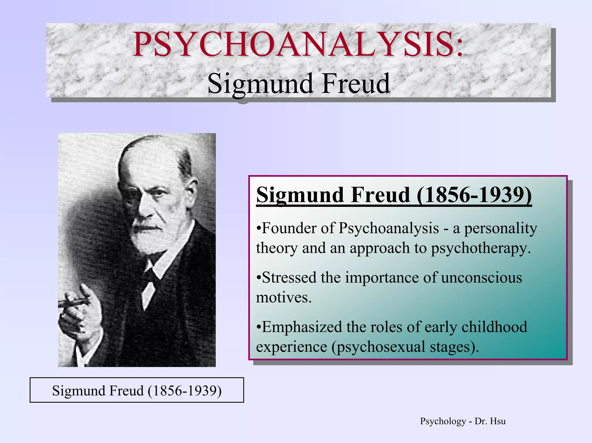Psychology - Dr. Hsu
PSYCHOANALYSIS:
Sigmund Freud
PSYCHOANALYSIS:PSYCHOANALYSIS:
Sigmund Freud
Sigmund Freud (1856-1939)
•Founder of Psychoanalysis - a personality
theory and an approach to psychotherapy.
•Stressed the importance of unconscious
motives.
•Emphasized the roles of early childhood
experience (psychosexual stages).
Sigmund Freud (1856-1939)
•Founder of Psychoanalysis - a personality
theory and an approach to psychotherapy.
•Stressed the importance of unconscious
motives.
•Emphasized the roles of early childhood
experience (psychosexual stages).
Sigmund Freud (1856-1939)
 