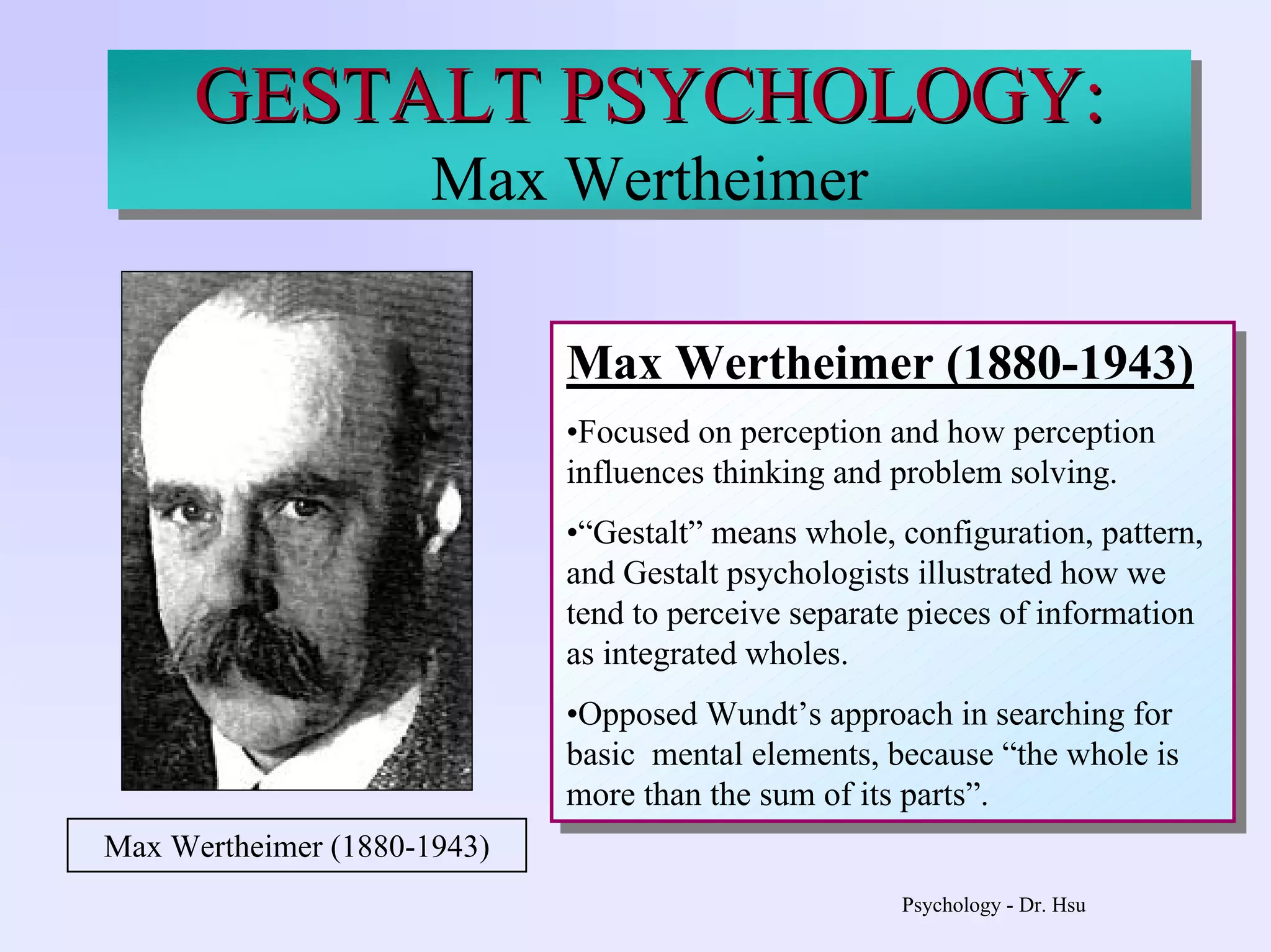 Psychology - Dr. Hsu
GESTALT PSYCHOLOGY:
Max Wertheimer
Max Wertheimer (1880-1943)
•Focused on perception and how perception
influences thinking and problem solving.
•“Gestalt” means whole, configuration, pattern,
and Gestalt psychologists illustrated how we
tend to perceive separate pieces of information
as integrated wholes.
•Opposed Wundt’s approach in searching for
basic mental elements, because “the whole is
more than the sum of its parts”.
Max Wertheimer (1880-1943)
•Focused on perception and how perception
influences thinking and problem solving.
•“Gestalt” means whole, configuration, pattern,
and Gestalt psychologists illustrated how we
tend to perceive separate pieces of information
as integrated wholes.
•Opposed Wundt’s approach in searching for
basic mental elements, because “the whole is
more than the sum of its parts”.
Max Wertheimer (1880-1943)
GESTALT PSYCHOLOGY:GESTALT PSYCHOLOGY:
Max Wertheimer
 