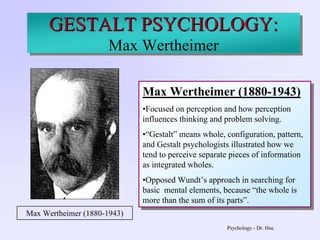 Psychology - Dr. Hsu
GESTALT PSYCHOLOGY:
Max Wertheimer
Max Wertheimer (1880-1943)
•Focused on perception and how perception
influences thinking and problem solving.
•“Gestalt” means whole, configuration, pattern,
and Gestalt psychologists illustrated how we
tend to perceive separate pieces of information
as integrated wholes.
•Opposed Wundt’s approach in searching for
basic mental elements, because “the whole is
more than the sum of its parts”.
Max Wertheimer (1880-1943)
•Focused on perception and how perception
influences thinking and problem solving.
•“Gestalt” means whole, configuration, pattern,
and Gestalt psychologists illustrated how we
tend to perceive separate pieces of information
as integrated wholes.
•Opposed Wundt’s approach in searching for
basic mental elements, because “the whole is
more than the sum of its parts”.
Max Wertheimer (1880-1943)
GESTALT PSYCHOLOGY:GESTALT PSYCHOLOGY:
Max Wertheimer
 