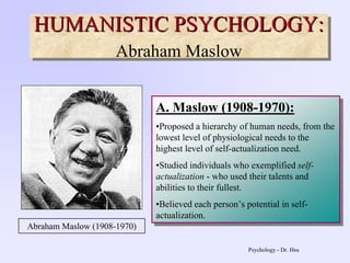 Psychology - Dr. Hsu
HUMANISTIC PSYCHOLOGY:
Abraham Maslow
HUMANISTIC PSYCHOLOGY:HUMANISTIC PSYCHOLOGY:
Abraham Maslow
A. Maslow (1908-1970):
•Proposed a hierarchy of human needs, from the
lowest level of physiological needs to the
highest level of self-actualization need.
•Studied individuals who exemplified self-
actualization - who used their talents and
abilities to their fullest.
•Believed each person’s potential in self-
actualization.
A. Maslow (1908-1970):
•Proposed a hierarchy of human needs, from the
lowest level of physiological needs to the
highest level of self-actualization need.
•Studied individuals who exemplified self-
actualization - who used their talents and
abilities to their fullest.
•Believed each person’s potential in self-
actualization.
Abraham Maslow (1908-1970)
 