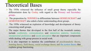 Theoretical Bases
 The 1930s witnessed the influence of small group theory especially the
differentiation done by Cooley with regard to the Primary and Secondary
groups.
 The proposition by TONNIES to differentiate between GESSELSCHAFT and
GEMEINSCHAFT also aided a better understanding about groups.
 The 1950s witnessed an explosion of knowledge and development of theory
concerning small groups.
 The major themes that developed in the first half of the twentieth century
include conformity, communication and interaction patterns, leadership,
interpersonal preference and social perception that are important components
while dealing with group process in social work.
 It is also important to mention the contribution of psychoanalytic theory,
learning theory, field theory, social exchange theory and the system theory that
explains group functioning.
 