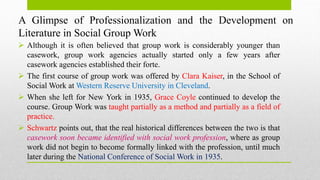 A Glimpse of Professionalization and the Development on
Literature in Social Group Work
 Although it is often believed that group work is considerably younger than
casework, group work agencies actually started only a few years after
casework agencies established their forte.
 The first course of group work was offered by Clara Kaiser, in the School of
Social Work at Western Reserve University in Cleveland.
 When she left for New York in 1935, Grace Coyle continued to develop the
course. Group Work was taught partially as a method and partially as a field of
practice.
 Schwartz points out, that the real historical differences between the two is that
casework soon became identified with social work profession, where as group
work did not begin to become formally linked with the profession, until much
later during the National Conference of Social Work in 1935.
 