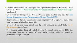  The late seventies saw the reemergence of a professional journal, Social Work with
Groups in 1978. “The Association for the Advancement of Social Work with Groups”
was formed.
 Group workers throughout the US and Canada came together and held the first
Annual Symposium for the Advancement of Group Work in 1979.
 Each year since then, the annual symposium on group work as a practice method has
been convened religiously without fail.
 Group work has also made inroads into the south-east Asia, especially India (to be
discussed later) and China.
 Top Chinese leaders have advocated strongly for social work and in 2006, the
government launched a series of new social policy initiatives aimed at
professionalizing social work.
 