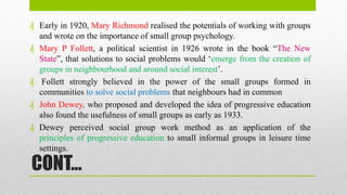 CONT…
₰ Early in 1920, Mary Richmond realised the potentials of working with groups
and wrote on the importance of small group psychology.
₰ Mary P Follett, a political scientist in 1926 wrote in the book “The New
State”, that solutions to social problems would ‘emerge from the creation of
groups in neighbourhood and around social interest’.
₰ Follett strongly believed in the power of the small groups formed in
communities to solve social problems that neighbours had in common
₰ John Dewey, who proposed and developed the idea of progressive education
also found the usefulness of small groups as early as 1933.
₰ Dewey perceived social group work method as an application of the
principles of progressive education to small informal groups in leisure time
settings.
 