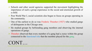 CONT…
 Schools and other social agencies supported the movement highlighting the
importance of such a group experience in the social and emotional growth of
a child.
 Post World War I, social scientists also began to focus on groups operating in
the community.
 One of the earliest to do so was Frederic Thrasher (1927) who studied gangs
of delinquents in the Chicago area.
 He studied groups by befriending gang members and observing the internal
operations of gangs.
 Thrasher observed that every member of a gang had a status within the group
connected to the functional role that the member played for the gang.
 